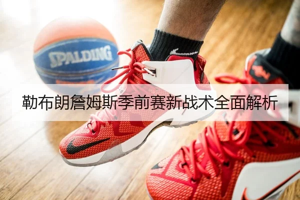 勒布朗詹姆斯季前赛新战术全面解析